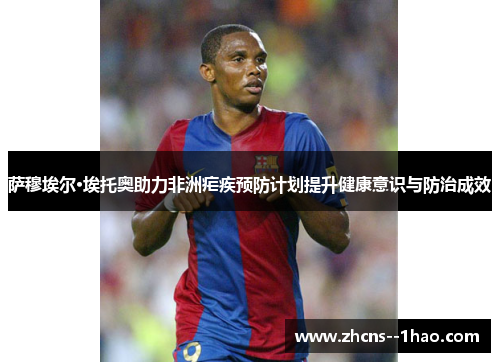 萨穆埃尔·埃托奥助力非洲疟疾预防计划提升健康意识与防治成效 萨穆埃尔·埃托奥助力非洲疟疾预防计划提升健康意识与防治成效