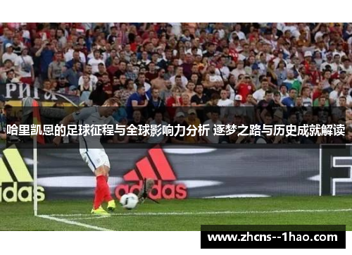 哈里凯恩的足球征程与全球影响力分析 逐梦之路与历史成就解读