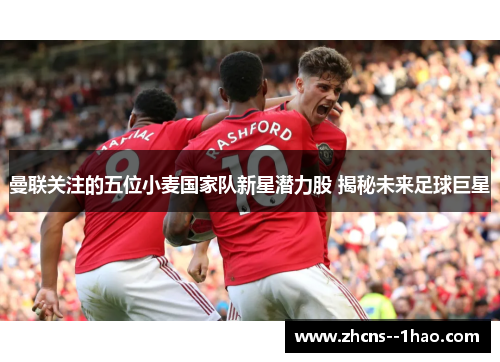 曼联关注的五位小麦国家队新星潜力股 揭秘未来足球巨星