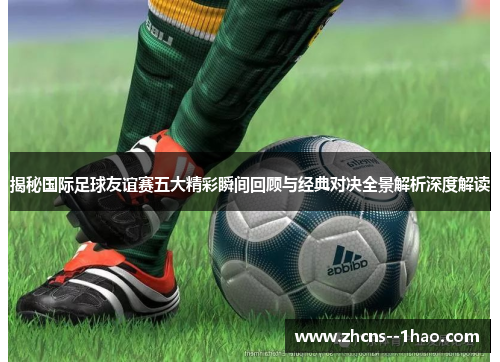 揭秘国际足球友谊赛五大精彩瞬间回顾与经典对决全景解析深度解读