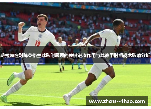 萨拉赫在对阵英格兰球队时展现的关键进攻作用与其德甲时期战术影响分析 萨拉赫在对阵英格兰球队时展现的关键进攻作用与其德甲时期战术影响分析