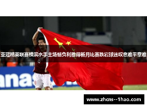 亚冠精英联赛横滨水手主场憾负利雅得新月比赛跌宕球迷叹息难平意难 亚冠精英联赛横滨水手主场憾负利雅得新月比赛跌宕球迷叹息难平意难