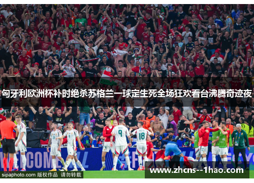 匈牙利欧洲杯补时绝杀苏格兰一球定生死全场狂欢看台沸腾奇迹夜