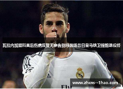 瓦拉内加盟科莫后伤病反复无奈告别绿茵场昔日皇马铁卫提前退役终